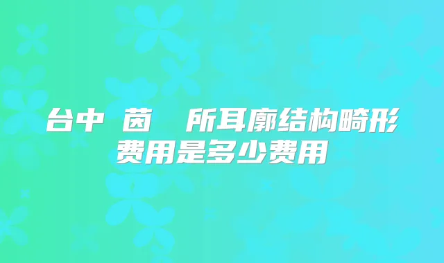 台中麥茵茲診所耳廓结构畸形费用是多少费用