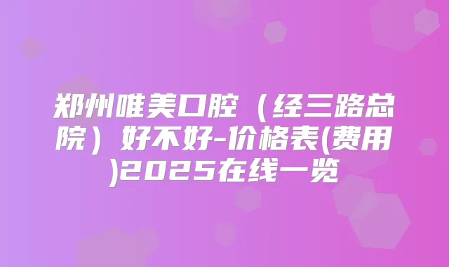 郑州唯美口腔（经三路总院）好不好-价格表(费用)2025在线一览