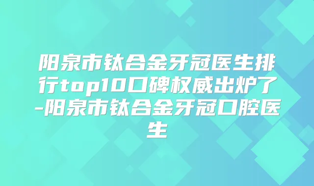 阳泉市钛合金牙冠医生排行top10口碑出炉了-阳泉市钛合金牙冠口腔医生