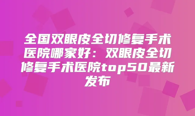 全国双眼皮全切修复手术医院哪家好:双眼皮全切修复手术医院top50新发布