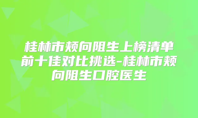 桂林市颊向阻生上榜清单前十佳对比挑选-桂林市颊向阻生口腔医生