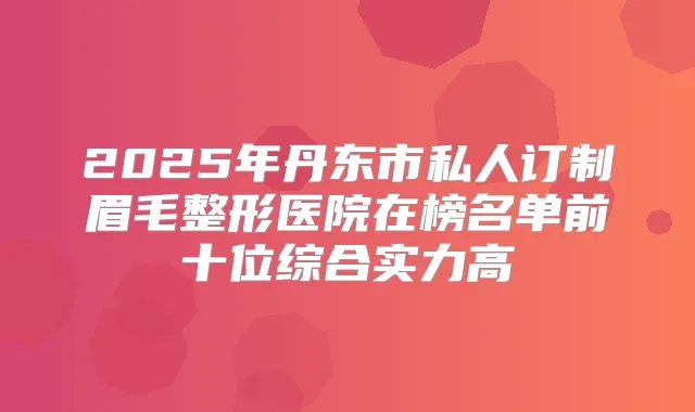 2025年丹东市私人订制眉毛整形医院在榜名单前十位综合实力高