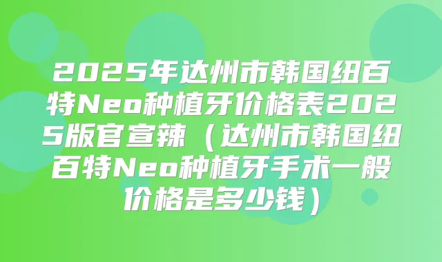 2025年达州市韩国纽百特Neo种植牙价格表2025版官宣辣（达州市韩国纽百特Neo种植牙手术一般价格是多少钱）