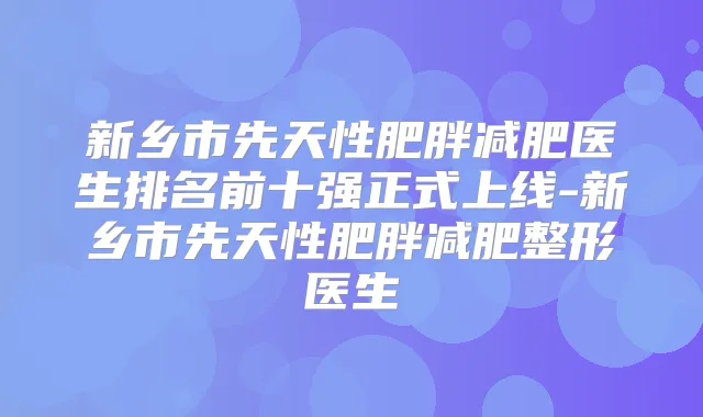 新乡市先天性肥胖减肥医生排名前十强正式上线-新乡市先天性肥胖减肥整形医生