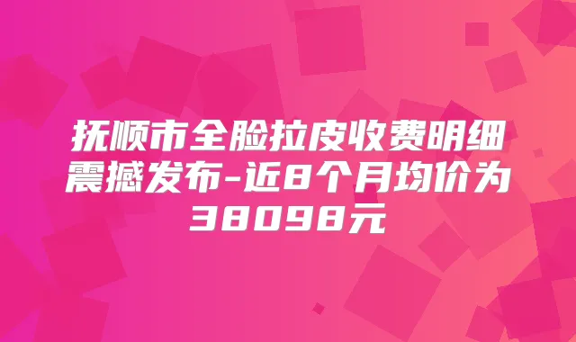 抚顺市全脸拉皮收费明细震撼发布-近8个月均价为38098元