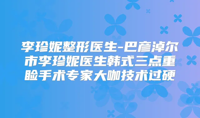 李珍妮整形医生-巴彦淖尔市李珍妮医生韩式三点重睑手术专家大咖技术过硬