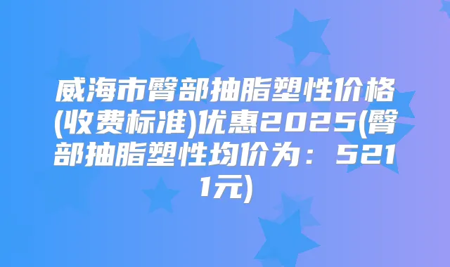 威海市臀部抽脂塑性价格(收费标准)优惠2025(臀部抽脂塑性均价为：5211元)