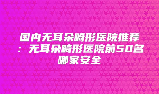 国内无耳朵畸形医院推荐：无耳朵畸形医院前50名哪家安全