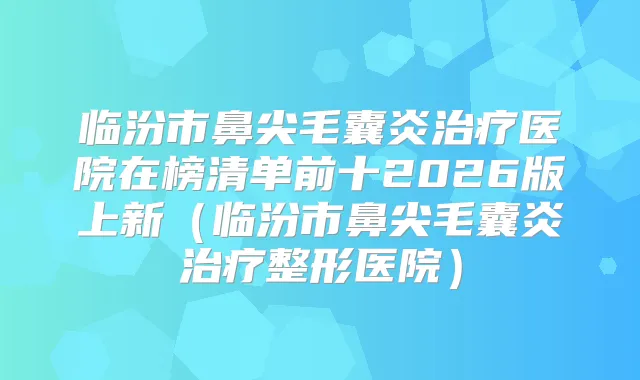临汾市鼻尖毛囊炎医院在榜清单前十2026版上新（临汾市鼻尖毛囊炎整形医院）