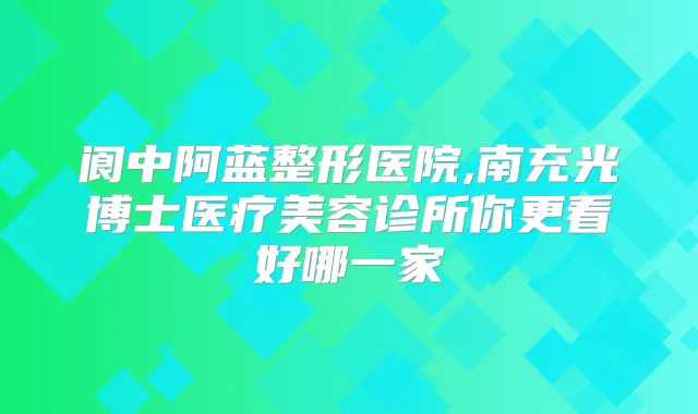 阆中阿蓝整形医院,南充光博士医疗美容诊所你更看好哪一家