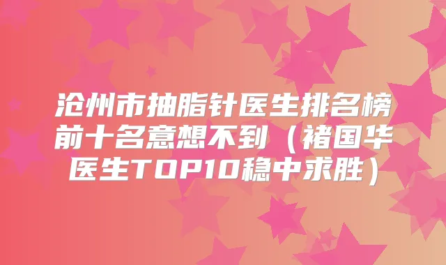 沧州市抽脂针医生排名榜前十名意想不到(褚国华医生TOP10稳中求胜)
