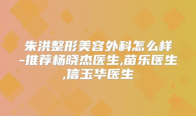 朱洪整形美容外科怎么样-推荐杨晓杰医生,苗乐医生,信玉华医生