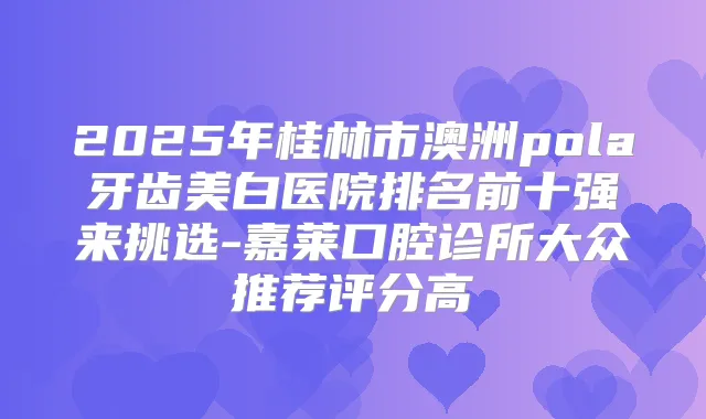 2025年桂林市澳洲pola牙齿美白医院排名前十强来挑选-嘉莱口腔诊所大众推荐评分高
