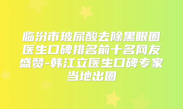 临汾市玻尿酸去除黑眼圈医生口碑排名前十名网友盛赞-韩江立医生口碑专家当地出圈