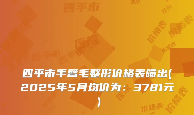 四平市手臂毛整形价格表曝出(2025年5月均价为：3781元）