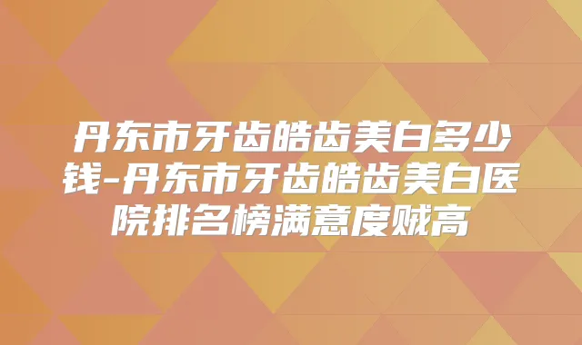 丹东市牙齿皓齿美白多少钱-丹东市牙齿皓齿美白医院排名榜满意度贼高