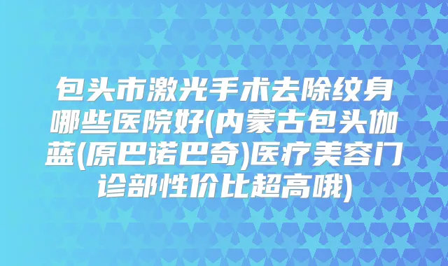 包头市激光手术去除纹身哪些医院好(内蒙古包头伽蓝(原巴诺巴奇)医疗美容门诊部性价比超高哦)