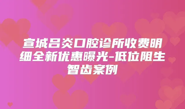 宣城吕炎口腔诊所收费明细全新优惠曝光-低位阻生智齿案例