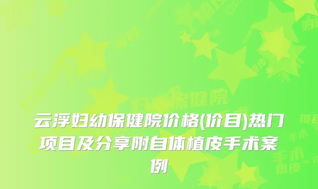 云浮妇幼保健院价格(价目)热门项目及分享附自体植皮手术案例