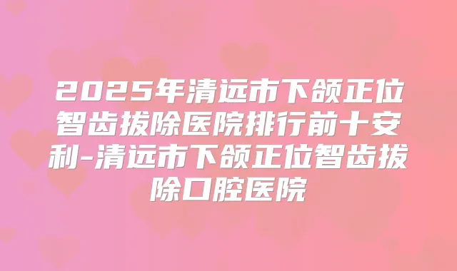 2025年清远市下颌正位智齿拔除医院排行前十安利-清远市下颌正位智齿拔除口腔医院