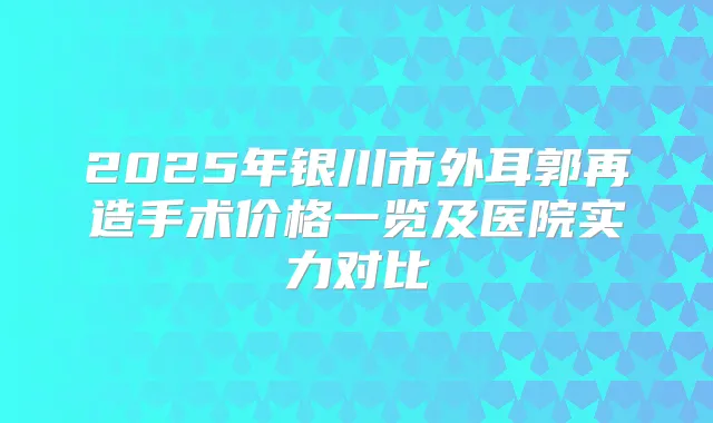 2025年银川市外耳郭再造手术价格一览及医院实力对比