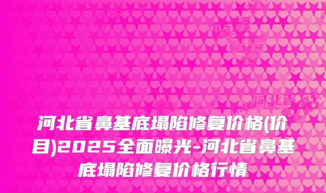 河北省鼻基底塌陷修复价格(价目)2025全面曝光-河北省鼻基底塌陷修复价格行情