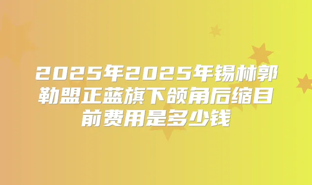 2025年2025年锡林郭勒盟正蓝旗下颌角后缩目前费用是多少钱