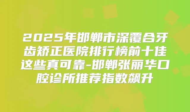 2025年邯郸市深覆合牙齿矫正医院排行榜前十佳这些真可靠-邯郸张丽华口腔诊所推荐指数飙升