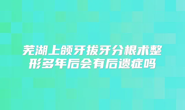 芜湖上颌牙拔牙分根术整形多年后会有后遗症吗
