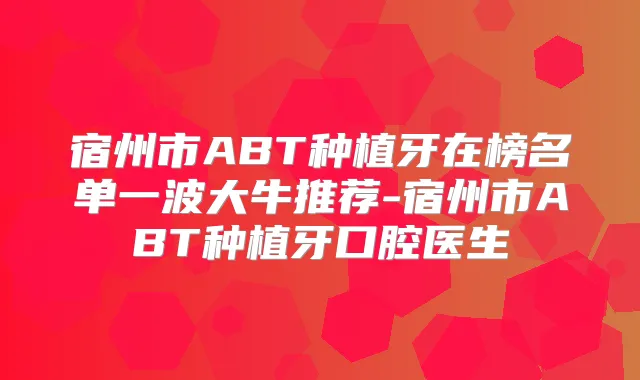 宿州市ABT种植牙在榜名单一波大牛推荐-宿州市ABT种植牙口腔医生