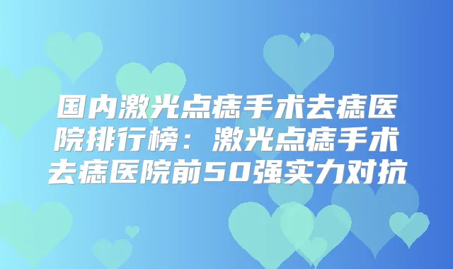 国内激光点痣手术去痣医院排行榜：激光点痣手术去痣医院前50强实力对抗