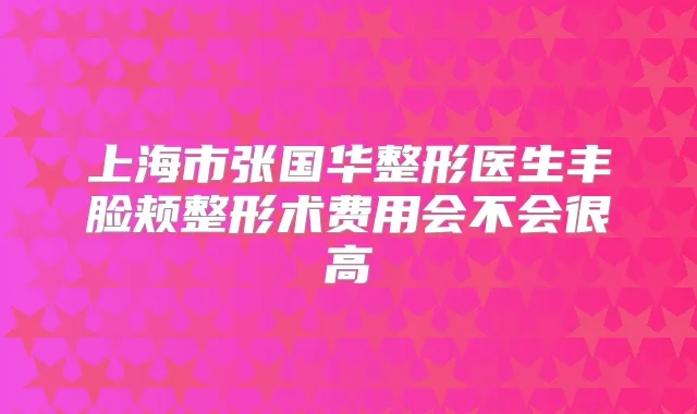 上海市张国华整形医生丰脸颊整形术费用会不会很高