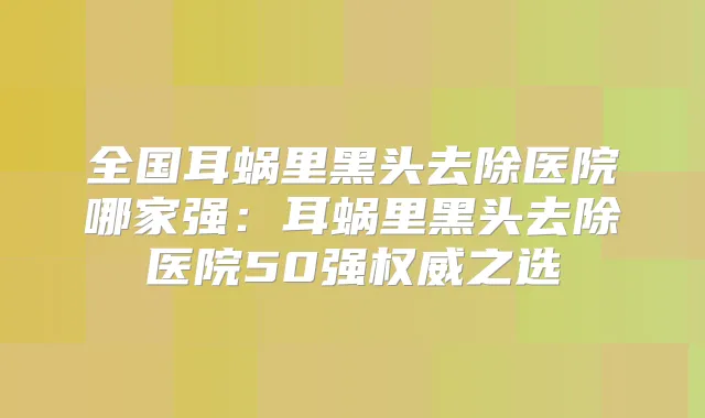 title="全国耳蜗里黑头去除医院哪家强：耳蜗里黑头去除医院50强之选"
