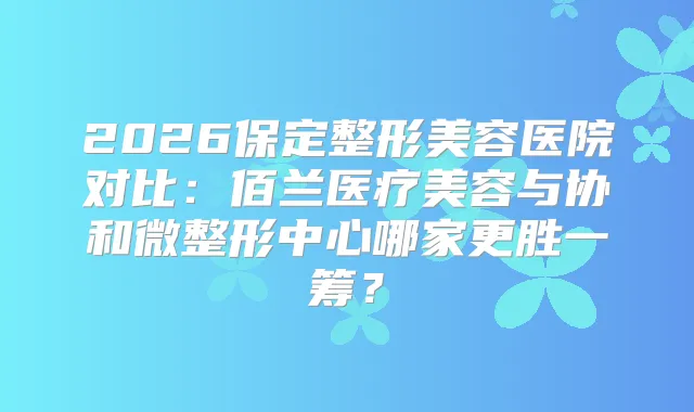 2026保定整形美容医院对比：佰兰医疗美容与协和微整形中心哪家更胜一筹？