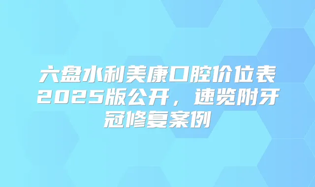 六盘水利美康口腔价位表2025版公开,速览附牙冠修复案例