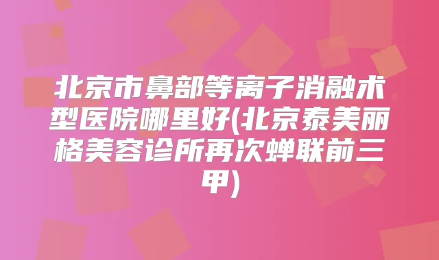 北京市鼻部等离子消融术型医院哪里好(北京泰美丽格美容诊所再次蝉联前三甲)