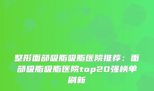 整形面部吸脂吸脂医院推荐：面部吸脂吸脂医院top20强榜单刷新