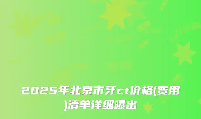 2025年北京市牙ct价格(费用)清单详细曝出