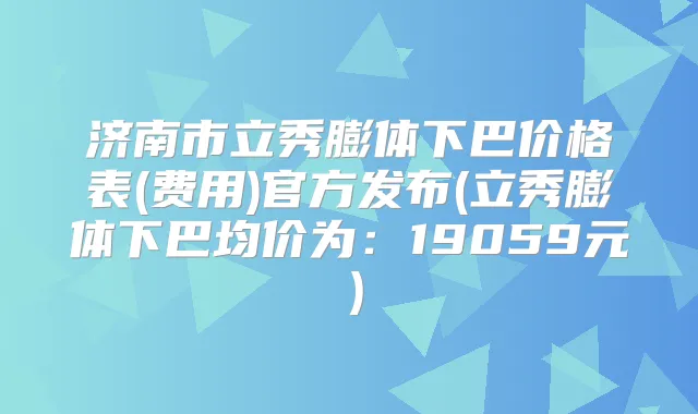 济南市立秀膨体下巴价格表(费用)官方发布(立秀膨体下巴均价为：19059元）
