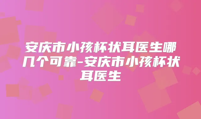 安庆市小孩杯状耳医生哪几个可靠-安庆市小孩杯状耳医生