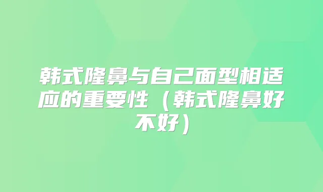 韩式隆鼻与自己面型相适应的重要性（韩式隆鼻好不好）