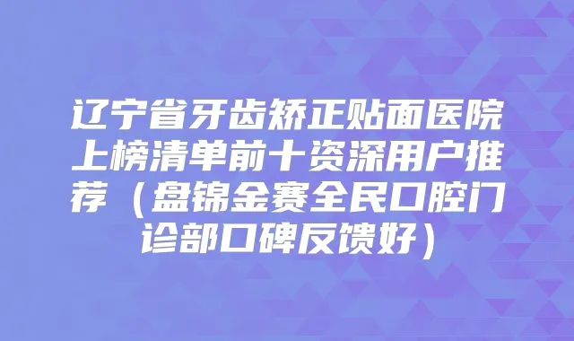 辽宁省牙齿矫正贴面医院上榜清单前十资深用户推荐（盘锦金赛全民口腔门诊部口碑反馈好）