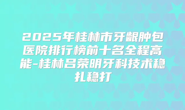 2025年桂林市牙龈肿包医院排行榜前十名全程高能-桂林吕荣明牙科技术稳扎稳打