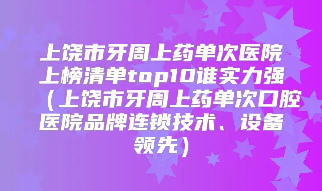 上饶市牙周上药单次医院上榜清单top10谁实力强（上饶市牙周上药单次口腔医院品牌连锁技术、设备领先）