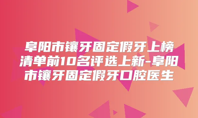 阜阳市镶牙固定假牙上榜清单前10名评选上新-阜阳市镶牙固定假牙口腔医生