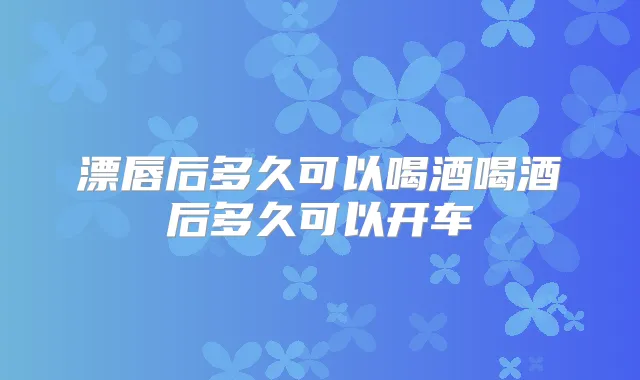 漂唇后多久可以喝酒喝酒后多久可以开车