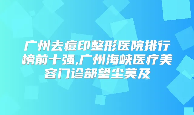 广州去痘印整形医院排行榜前十强,广州海峡医疗美容门诊部望尘莫及