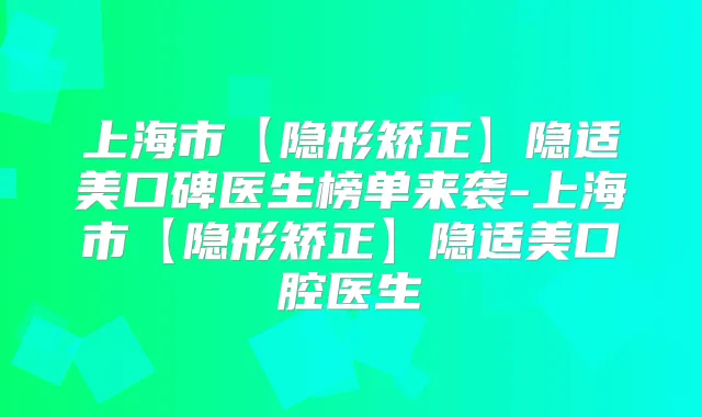 上海市【隐形矫正】隐适美口碑医生榜单来袭-上海市【隐形矫正】隐适美口腔医生
