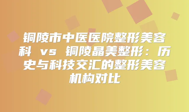 铜陵市中医医院整形美容科 vs 铜陵晶美整形：历史与科技交汇的整形美容机构对比