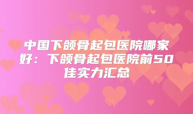中国下颌骨起包医院哪家好：下颌骨起包医院前50佳实力汇总